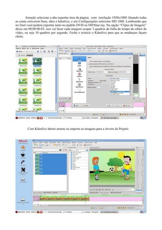 Atenção selecione a aba exportar área da página, com resolução 1920x1080. Quando todas
as cenas estiverem boas, abra o kdenlive, e em Configurações selecione HD 1080. Lembrando que
no final você poderá exportar tanto no padrão DVD ou HD/blue-ray. Na opção “Clipes de Imagem”
deixe em 00:00:00:03, isso vai fazer cada imagem ocupar 3 quadros da linha de tempo do editor de
vídeo, ou seja 10 quadros por segundo. Feche e reinicie o Kdenlive para que as mudanças façam
efeito.




        Com Kdenlive aberto arraste ou importe as imagens para a Arvore de Projeto.
 