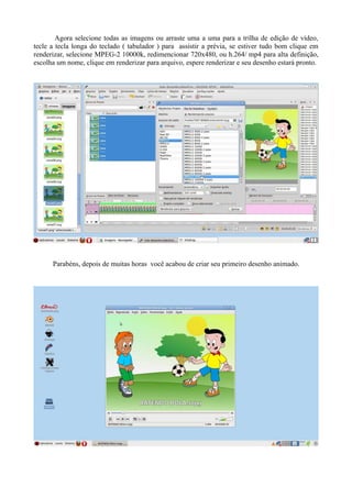 Agora selecione todas as imagens ou arraste uma a uma para a trilha de edição de vídeo,
tecle a tecla longa do teclado ( tabulador ) para assistir a prévia, se estiver tudo bom clique em
renderizar, selecione MPEG-2 10000k, redimencionar 720x480, ou h.264/ mp4 para alta definição,
escolha um nome, clique em renderizar para arquivo, espere renderizar e seu desenho estará pronto.




      Parabéns, depois de muitas horas você acabou de criar seu primeiro desenho animado.
 