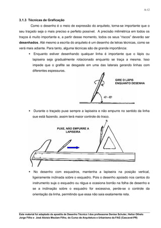 A-12


3.1.3 Técnicas de Graficação
            Como o desenho é o meio de expressão do arquiteto, torna-se importante que o
seu traçado seja o mais preciso e perfeito possível. A precisão milimétrica em todos os
traços é muito importante e, a partir desse momento, todos os seus “riscos” deverão ser
desenhados. Até mesmo a escrita do arquiteto é um desenho de letras técnicas, como se
verá mais adiante. Para tanto, alguma técnicas são de grande importância:
            Enquanto estiver desenhando qualquer linha é importante que o lápis ou
             lapiseira seja gradualmente rotacionado enquanto se traça a mesma. Isso
             impede que o grafite se desgaste em uma das laterais gerando linhas com
             diferentes espessuras.

                                                                                 GIRE O LÁPIS
                                                                                 ENQUANTO DESENHA




            Durante o traçado puxe sempre a lapiseira e não empurre no sentido da linha
             que está fazendo, assim terá maior controle do traço.


                                PUXE, NÃO EMPURRE A
                                      LAPISEIRA




            No desenho com esquadros, mantenha a lapiseira na posição vertical,
             ligeiramente inclinada sobre o esquadro. Pois o desenho apoiado nos cantos do
             instrumento suja o esquadro ou régua e ocasiona borrão na folha de desenho e
             se a inclinação sobre o esquadro for excessiva, perde-se o controle da
             orientação da linha, permitindo que essa não saia exatamente reta.




Este material foi adaptado da apostila de Desenho Técnico I dos professores Denise Schuler, Heitor Othelo
Jorge Filho e José Aloísio Meulam Filho, do Curso de Arquitetura e Urbanismo da FAG (Cascavel-PR)
 