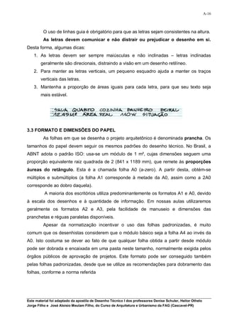 A-16



         O uso de linhas guia é obrigatório para que as letras sejam consistentes na altura.
         As letras devem comunicar e não distrair ou prejudicar o desenho em si.
Desta forma, algumas dicas:
    1. As letras devem ser sempre maiúsculas e não inclinadas – letras inclinadas
        geralmente são direcionais, distraindo a visão em um desenho retilíneo.
    2. Para manter as letras verticais, um pequeno esquadro ajuda a manter os traços
        verticais das letras.
    3. Mantenha a proporção de áreas iguais para cada letra, para que seu texto seja
        mais estável.




3.3 FORMATO E DIMENSÕES DO PAPEL
         As folhas em que se desenha o projeto arquitetônico é denominada prancha. Os
tamanhos do papel devem seguir os mesmos padrões do desenho técnico. No Brasil, a
ABNT adota o padrão ISO: usa-se um módulo de 1 m², cujas dimensões seguem uma
proporção equivalente raiz quadrada de 2 (841 x 1189 mm), que remete às proporções
áureas do retângulo. Esta é a chamada folha A0 (a-zero). A partir desta, obtém-se
múltiplos e submúltiplos (a folha A1 corresponde à metade da A0, assim como a 2A0
corresponde ao dobro daquela).
          A maioria dos escritórios utiliza predominantemente os formatos A1 e A0, devido
à escala dos desenhos e à quantidade de informação. Em nossas aulas utilizaremos
geralmente os formatos A2 e A3, pela facilidade de manuseio e dimensões das
pranchetas e réguas paralelas disponíveis.
         Apesar da normatização incentivar o uso das folhas padronizadas, é muito
comum que os desenhistas considerem que o módulo básico seja a folha A4 ao invés da
A0. Isto costuma se dever ao fato de que qualquer folha obtida a partir desde módulo
pode ser dobrada e encaixada em uma pasta neste tamanho, normalmente exigida pelos
órgãos públicos de aprovação de projetos. Este formato pode ser conseguido também
pelas folhas padronizadas, desde que se utilize as recomendações para dobramento das
folhas, conforme a norma referida




Este material foi adaptado da apostila de Desenho Técnico I dos professores Denise Schuler, Heitor Othelo
Jorge Filho e José Aloísio Meulam Filho, do Curso de Arquitetura e Urbanismo da FAG (Cascavel-PR)
 
