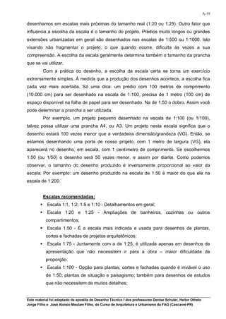 A-19

desenhamos em escalas mais próximas do tamanho real (1:20 ou 1:25). Outro fator que
influencia a escolha da escala é o tamanho do projeto. Prédios muito longos ou grandes
extensões urbanizadas em geral são desenhados nas escalas de 1:500 ou 1:1000. Isto
visando não fragmentar o projeto, o que quando ocorre, dificulta às vezes a sua
compreensão. A escolha da escala geralmente determina também o tamanho da prancha
que se vai utilizar.
            Com a prática do desenho, a escolha da escala certa se torna um exercício
extremamente simples. À medida que a produção dos desenhos acontece, a escolha fica
cada vez mais acertada. Só uma dica: um prédio com 100 metros de comprimento
(10.000 cm) para ser desenhado na escala de 1:100, precisa de 1 metro (100 cm) de
espaço disponível na folha de papel para ser desenhado. Na de 1:50 o dobro. Assim você
pode determinar a prancha a ser utilizada.
            Por exemplo, um projeto pequeno desenhado na escala de 1:100 (ou 1/100),
talvez possa utilizar uma prancha A4, ou A3. Um projeto nesta escala significa que o
desenho estará 100 vezes menor que a verdadeira dimensão/grandeza (VG). Então, se
estamos desenhando uma porta de nosso projeto, com 1 metro de largura (VG), ela
aparecerá no desenho, em escala, com 1 centímetro de comprimento. Se escolhermos
1:50 (ou 1/50) o desenho será 50 vezes menor, e assim por diante. Como podemos
observar, o tamanho do desenho produzido é inversamente proporcional ao valor da
escala. Por exemplo: um desenho produzido na escala de 1:50 é maior do que ele na
escala de 1:200.


            Escalas recomendadas:
            Escala 1:1, 1:2, 1:5 e 1:10 - Detalhamentos em geral;
            Escala 1:20 e 1:25 - Ampliações de banheiros, cozinhas ou outros
             compartimentos;
            Escala 1:50 - É a escala mais indicada e usada para desenhos de plantas,
             cortes e fachadas de projetos arquitetônicos;
            Escala 1:75 - Juntamente com a de 1:25, é utilizada apenas em desenhos de
             apresentação que não necessitem ir para a obra – maior dificuldade de
             proporção.
            Escala 1:100 - Opção para plantas, cortes e fachadas quando é inviável o uso
             de 1:50; plantas de situação e paisagismo; também para desenhos de estudos
             que não necessitem de muitos detalhes;


Este material foi adaptado da apostila de Desenho Técnico I dos professores Denise Schuler, Heitor Othelo
Jorge Filho e José Aloísio Meulam Filho, do Curso de Arquitetura e Urbanismo da FAG (Cascavel-PR)
 
