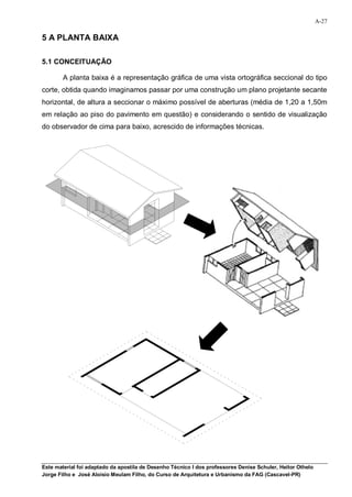 A-27

5 A PLANTA BAIXA

5.1 CONCEITUAÇÃO

        A planta baixa é a representação gráfica de uma vista ortográfica seccional do tipo
corte, obtida quando imaginamos passar por uma construção um plano projetante secante
horizontal, de altura a seccionar o máximo possível de aberturas (média de 1,20 a 1,50m
em relação ao piso do pavimento em questão) e considerando o sentido de visualização
do observador de cima para baixo, acrescido de informações técnicas.




Este material foi adaptado da apostila de Desenho Técnico I dos professores Denise Schuler, Heitor Othelo
Jorge Filho e José Aloísio Meulam Filho, do Curso de Arquitetura e Urbanismo da FAG (Cascavel-PR)
 