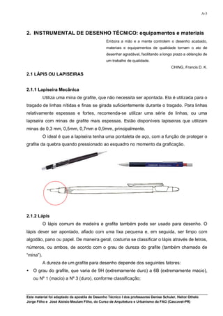 A-3




2. INSTRUMENTAL DE DESENHO TÉCNICO: equipamentos e materiais
                                                Embora a mão e a mente controlem o desenho acabado,
                                                materiais e equipamentos de qualidade tornam o ato de
                                                desenhar agradável, facilitando a longo prazo a obtenção de
                                                um trabalho de qualidade.
                                                                                        CHING, Francis D. K.
2.1 LÁPIS OU LAPISEIRAS


2.1.1 Lapiseira Mecânica
           Utiliza uma mina de grafite, que não necessita ser apontada. Ela é utilizada para o
traçado de linhas nítidas e finas se girada suficientemente durante o traçado. Para linhas
relativamente espessas e fortes, recomenda-se utilizar uma série de linhas, ou uma
lapiseira com minas de grafite mais espessas. Estão disponíveis lapiseiras que utilizam
minas de 0,3 mm, 0,5mm, 0,7mm e 0,9mm, principalmente.
           O ideal é que a lapiseira tenha uma pontaleta de aço, com a função de proteger o
grafite da quebra quando pressionado ao esquadro no momento da graficação.




2.1.2 Lápis
           O lápis comum de madeira e grafite também pode ser usado para desenho. O
lápis dever ser apontado, afiado com uma lixa pequena e, em seguida, ser limpo com
algodão, pano ou papel. De maneira geral, costuma se classificar o lápis através de letras,
números, ou ambos, de acordo com o grau de dureza do grafite (também chamado de
“mina”).
           A dureza de um grafite para desenho depende dos seguintes fatores:
   O grau do grafite, que varia de 9H (extremamente duro) a 6B (extremamente macio),
    ou Nº 1 (macio) a Nº 3 (duro), conforme classificação;



Este material foi adaptado da apostila de Desenho Técnico I dos professores Denise Schuler, Heitor Othelo
Jorge Filho e José Aloísio Meulam Filho, do Curso de Arquitetura e Urbanismo da FAG (Cascavel-PR)
 