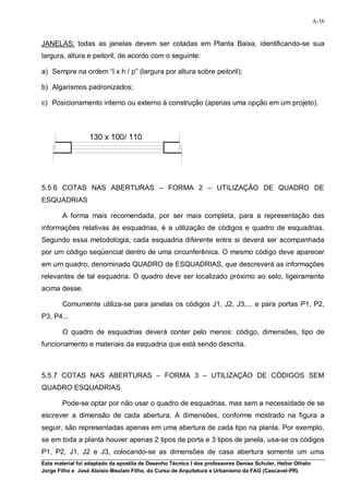 A-36


JANELAS: todas as janelas devem ser cotadas em Planta Baixa, identificando-se sua
largura, altura e peitoril, de acordo com o seguinte:

a) Sempre na ordem “l x h / p” (largura por altura sobre peitoril);

b) Algarismos padronizados;

c) Posicionamento interno ou externo à construção (apenas uma opção em um projeto).



                  130 x 100/ 110




5.5.6 COTAS NAS ABERTURAS – FORMA 2 – UTILIZAÇÃO DE QUADRO DE
ESQUADRIAS

        A forma mais recomendada, por ser mais completa, para a representação das
informações relativas às esquadrias, é a utilização de códigos e quadro de esquadrias.
Segundo essa metodologia, cada esquadria diferente entre si deverá ser acompanhada
por um código seqüencial dentro de uma circunferênica. O mesmo código deve aparecer
em um quadro, denominado QUADRO de ESQUADRIAS, que descreverá as informações
relevantes de tal esquadria. O quadro deve ser localizado próximo ao selo, ligeiramente
acima desse.

        Comumente utiliza-se para janelas os códigos J1, J2, J3,... e para portas P1, P2,
P3, P4...

        O quadro de esquadrias deverá conter pelo menos: código, dimensões, tipo de
funcionamento e materiais da esquadria que está sendo descrita.



5.5.7 COTAS NAS ABERTURAS – FORMA 3 – UTILIZAÇÃO DE CÓDIGOS SEM
QUADRO ESQUADRIAS

        Pode-se optar por não usar o quadro de esquadrias, mas sem a necessidade de se
escrever a dimensão de cada abertura. A dimensões, conforme mostrado na figura a
seguir, são representadas apenas em uma abertura de cada tipo na planta. Por exemplo,
se em toda a planta houver apenas 2 tipos de porta e 3 tipos de janela, usa-se os códigos
P1, P2, J1, J2 e J3, colocando-se as dimensões de casa abertura somente um uma
Este material foi adaptado da apostila de Desenho Técnico I dos professores Denise Schuler, Heitor Othelo
Jorge Filho e José Aloísio Meulam Filho, do Curso de Arquitetura e Urbanismo da FAG (Cascavel-PR)
 