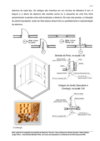 A-37

abertura de cada tipo. Os códigos são inseridos em um círculos de diâmetro 8 mm. A
largura e a altura da abertura são escritas acima ou à esquerda de uma fina linha
perpendicular à parede onde está localizada a abertura. No caso das janelas, a indicação
do peitoril (parapeito) pode ser feita abaixo dessa linha ou paralelamente à representação
da abertura.




 Combongó

Este material foi adaptado da apostila de Desenho Técnico I dos professores Denise Schuler, Heitor Othelo
Jorge Filho e José Aloísio Meulam Filho, do Curso de Arquitetura e Urbanismo da FAG (Cascavel-PR)
 