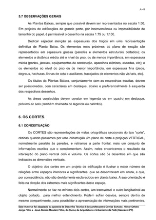 A-43

5.7 OBSERVAÇÕES GERAIS

        As Plantas Baixas, sempre que possível devem ser representadas na escala 1:50.
Em projetos de edificações de grande porte, por inconveniência ou impossibilidade de
tamanho do papel, é permissível o desenho na escala 1:75 ou 1:100.

        Dedicar especial atenção às espessuras dos traços em uma representação
definitiva de Planta Baixa. Os elementos mais próximos do plano de secção são
representados em espessura grossa (paredes e elementos estruturais cortados); os
elementos a distância média até o nível do piso, ou de menos importância, em espessura
média (portas, janelas, equipamentos de construção, aparelhos elétricos, escadas, etc); e
os elementos ao nível do piso ou de menor importância, em espessura fina (pisos,
degraus, hachuras, linhas de cota e auxiliares, tracejados de elementos não visíveis, etc).

        Os títulos da Plantas Baixas, conjuntamente com as respectivas escalas, devem
ser posicionados, com caracteres em destaque, abaixo e preferencialmente à esquerda
dos respectivos desenhos.

        As áreas construídas devem constar em legenda ou em quadro em destaque,
próximo ao selo (também chamada de legenda ou carimbo).



6. OS CORTES

6.1 CONCEITUAÇÃO

        Os CORTES são representações de vistas ortográficas seccionais do tipo “corte”,
obtidas quando passamos por uma construção um plano de corte e projeção VERTICAL,
normalmente paralelo às paredes, e retiramos a parte frontal, mais um conjunto de
informações escritas que o complementam. Assim, neles encontramos o resultado da
interseção do plano vertical com o volume. Os cortes são os desenhos em que são
indicadas as dimensões verticais.

        O objetivo dos cortes em um projeto de edificação é ilustrar o maior número de
relações entre espaços interiores e significantes, que se desenvolvem em altura, e que,
por conseqüência, não são devidamente esclarecidos em planta baixa. A sua orientação é
feita na direção dos extremos mais significantes deste espaço.

        Normalmente se faz no mínimo dois cortes, um transversal e outro longitudinal ao
objeto cortado,      para melhor entendimento. Podem sofrer desvios, sempre dentro do
mesmo compartimento, para possibilitar a apresentação de informações mais pertinentes.
Este material foi adaptado da apostila de Desenho Técnico I dos professores Denise Schuler, Heitor Othelo
Jorge Filho e José Aloísio Meulam Filho, do Curso de Arquitetura e Urbanismo da FAG (Cascavel-PR)
 