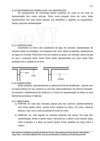 A-48

6.3.4 EQUIPAMENTOS HIDRÁULICOS DE CONSTRUÇÃO
       Os equipamentos de construção podem aparecer em corte ou em vista na
representação dos cortes verticais. Tanto numa situação como em outra, basta
representá-los com suas linhas básicas, que identificam o aparelho ou equipamento.
Abaixo, algumas representações:




6.3.5 FORROS/LAJES
       Geralmente os forros são constituídos de lajes de concreto, representadas de
maneira similar ao contrapiso, com espessura de 10cm. Sobre as paredes, representa-se
as vigas em concreto. Pode haver forro de madeira ou gesso, por exemplo, abaixo da laje
ou sem a presença desta. Estes forros serão representados por duas linhas finas
paralelas com a espessura do forro.




                  VIGA
                          LAJE

                                                              FORRO

6.3.6 COBERTURAS
       Neste semestre, representaremos a cobertura de forma simplificada – apenas com
os traços básicos de seu contorno ou com laje impermeabilizada. No próximo semestre,
se estudará o detalhamento da cobertura e a forma de representação de todos os seus
elementos estruturais e materiais.

6.3.7 ABERTURAS
   a) PORTAS: em vista são indicadas apenas pelo seu contorno; preferencialmente
        com linhas duplas (5cm), quando forem dotadas de marco. Em corte, indica-se
        apenas o vão, com a visão da parede do fundo em vista.

    b) JANELAS: em vista seguem as mesmas diretrizes das portas. Em corte têm
        representação similar à planta baixa, marcando-se o peitoril como parede (traço
        cheio e grosso) e a altura da janela (quatro linhas paralelas em traço cheio e
        médio).


Este material foi adaptado da apostila de Desenho Técnico I dos professores Denise Schuler, Heitor Othelo
Jorge Filho e José Aloísio Meulam Filho, do Curso de Arquitetura e Urbanismo da FAG (Cascavel-PR)
 