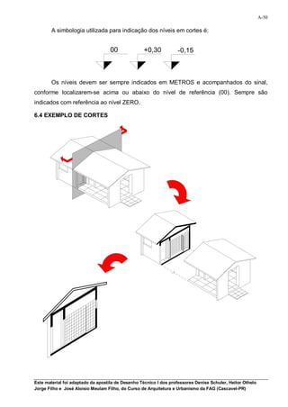 A-50

        A simbologia utilizada para indicação dos níveis em cortes é:


                                   00              +0,30           -0,15



        Os níveis devem ser sempre indicados em METROS e acompanhados do sinal,
conforme localizarem-se acima ou abaixo do nível de referência (00). Sempre são
indicados com referência ao nível ZERO.

6.4 EXEMPLO DE CORTES




Este material foi adaptado da apostila de Desenho Técnico I dos professores Denise Schuler, Heitor Othelo
Jorge Filho e José Aloísio Meulam Filho, do Curso de Arquitetura e Urbanismo da FAG (Cascavel-PR)
 