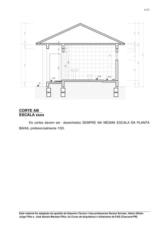 A-51


150


      150




                                                                                                 150

                                                                                                       150
      10




                                   10




                                                                                                 10
10




                                                                                                       10
      30




                                                                                                 30
                                         55
                                   70




                                                                                                 25




                                                                                                             475
                                                                                                 60
                                               265




                                                                                                       267
280


      250




                                         210
                                   210




                                                                                                 152
                                                                  +0,50   +0,48
                           +0,35
                                                                                  WC
                              VARANDA
                 00




                                                                                                 45

                                                                                                       45
35


      35




CORTE AB
ESCALA xxxx

            Os cortes devem ser desenhados SEMPRE NA MESMA ESCALA DA PLANTA
BAIXA, preferencialmente 1/50.




Este material foi adaptado da apostila de Desenho Técnico I dos professores Denise Schuler, Heitor Othelo
Jorge Filho e José Aloísio Meulam Filho, do Curso de Arquitetura e Urbanismo da FAG (Cascavel-PR)
 