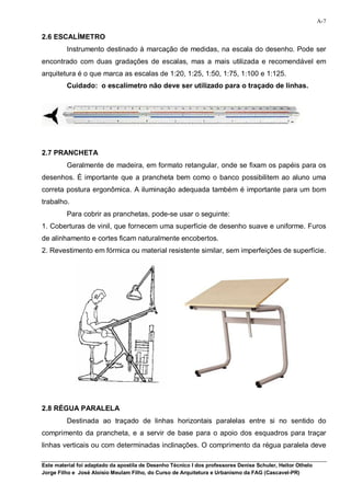 A-7

2.6 ESCALÍMETRO
         Instrumento destinado à marcação de medidas, na escala do desenho. Pode ser
encontrado com duas gradações de escalas, mas a mais utilizada e recomendável em
arquitetura é o que marca as escalas de 1:20, 1:25, 1:50, 1:75, 1:100 e 1:125.
         Cuidado: o escalímetro não deve ser utilizado para o traçado de linhas.




2.7 PRANCHETA
         Geralmente de madeira, em formato retangular, onde se fixam os papéis para os
desenhos. È importante que a prancheta bem como o banco possibilitem ao aluno uma
correta postura ergonômica. A iluminação adequada também é importante para um bom
trabalho.
         Para cobrir as pranchetas, pode-se usar o seguinte:
1. Coberturas de vinil, que fornecem uma superfície de desenho suave e uniforme. Furos
de alinhamento e cortes ficam naturalmente encobertos.
2. Revestimento em fórmica ou material resistente similar, sem imperfeições de superfície.




2.8 RÉGUA PARALELA
         Destinada ao traçado de linhas horizontais paralelas entre si no sentido do
comprimento da prancheta, e a servir de base para o apoio dos esquadros para traçar
linhas verticais ou com determinadas inclinações. O comprimento da régua paralela deve

Este material foi adaptado da apostila de Desenho Técnico I dos professores Denise Schuler, Heitor Othelo
Jorge Filho e José Aloísio Meulam Filho, do Curso de Arquitetura e Urbanismo da FAG (Cascavel-PR)
 