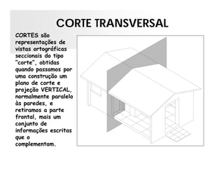 CORTE TRANSVERSAL
CORTES são
representações de
vistas ortográficas
seccionais do tipo
“corte”, obtidas
quando passamos por
uma construção um
plano de corte e
projeção VERTICAL,
normalmente paralelo
às paredes, e
retiramos a parte
frontal, mais um
conjunto de
informações escritas
que o
complementam.
 