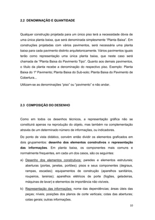 10
2.2 DENOMINAÇÃO E QUANTIDADE
Qualquer construção projetada para um único piso terá a necessidade óbvia de
uma única planta baixa, que será denominada simplesmente “Planta Baixa”. Em
construções projetadas com vários pavimentos, será necessária uma planta
baixa para cada pavimento distinto arquitetonicamente. Vários pavimentos iguais
terão como representação uma única planta baixa, que neste caso será
chamada de “Planta Baixa do Pavimento Tipo”. Quanto aos demais pavimentos,
o título da planta recebe a denominação do respectivo piso. Exemplo: Planta
Baixa do 1º Pavimento; Planta Baixa do Sub-solo; Planta Baixa do Pavimento de
Cobertura...
Utilizam-se as denominações “piso” ou “pavimento” e não andar.
2.3 COMPOSIÇÃO DO DESENHO
Como em todos os desenhos técnicos, a representação gráfica não se
constituirá apenas na reprodução do objeto, mas também na complementação
através de um determinado número de informações, ou indicadores.
Do ponto de vista didático, convém então dividir os elementos graficados em
dois grupamentos: desenho dos elementos construtivos e representação
das informações. Em planta baixa, os componentes mais comuns e
normalmente frequentes, em cada um dos casos, são os seguintes:
a) Desenho dos elementos construtivos: paredes e elementos estruturais;
aberturas (portas, janelas, portões); pisos e seus componentes (degraus,
rampas, escadas); equipamentos de construção (aparelhos sanitários,
roupeiros, lareiras); aparelhos elétricos de porte (fogões, geladeiras,
máquinas de lavar) e elementos de importância não visíveis.
b) Representação das informações: nome das dependências; áreas úteis das
peças; níveis; posições dos planos de corte verticais; cotas das aberturas;
cotas gerais; outras informações.
 