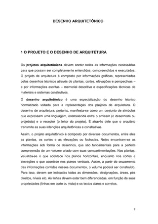 2
DESENHO ARQUITETÔNICO
1 O PROJETO E O DESENHO DE ARQUITETURA
Os projetos arquitetônicos devem conter todas as informações necessárias
para que possam ser completamente entendidos, compreendidos e executados.
O projeto de arquitetura é composto por informações gráficas, representadas
pelos desenhos técnicos através de plantas, cortes, elevações e perspectivas –
e por informações escritas – memorial descritivo e especificações técnicas de
materiais e sistemas construtivos.
O desenho arquitetônico é uma especialização do desenho técnico
normatizado voltada para a representação dos projetos de arquitetura. O
desenho de arquitetura, portanto, manifesta-se como um conjunto de símbolos
que expressam uma linguagem, estabelecida entre o emissor (o desenhista ou
projetista) e o receptor (o leitor do projeto). É através dele que o arquiteto
transmite as suas intenções arquitetônicas e construtivas.
Assim, o projeto arquitetônico é composto por diversos documentos, entre eles
as plantas, os cortes e as elevações ou fachadas. Neles encontram-se as
informações sob forma de desenhos, que são fundamentais para a perfeita
compreensão de um volume criado com suas compartimentações. Nas plantas,
visualiza-se o que acontece nos planos horizontais, enquanto nos cortes e
elevações o que acontece nos planos verticais. Assim, a partir do cruzamento
das informações contidas nesses documentos, o volume poderá ser construído.
Para isso, devem ser indicadas todas as dimensões, designações, áreas, pés
direitos, níveis etc. As linhas devem estar bem diferenciadas, em função de suas
propriedades (linhas em corte ou vista) e os textos claros e corretos.
 