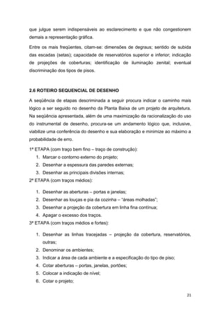 21
que julgue serem indispensáveis ao esclarecimento e que não congestionem
demais a representação gráfica.
Entre os mais freqüentes, citam-se: dimensões de degraus; sentido de subida
das escadas (setas); capacidade de reservatórios superior e inferior; indicação
de projeções de coberturas; identificação de iluminação zenital; eventual
discriminação dos tipos de pisos.
2.6 ROTEIRO SEQUENCIAL DE DESENHO
A seqüência de etapas descriminada a seguir procura indicar o caminho mais
lógico a ser seguido no desenho da Planta Baixa de um projeto de arquitetura.
Na seqüência apresentada, além de uma maximização da racionalização do uso
do instrumental de desenho, procura-se um andamento lógico que, inclusive,
viabilize uma conferência do desenho e sua elaboração e minimize ao máximo a
probabilidade de erro.
1ª ETAPA (com traço bem fino – traço de construção):
1. Marcar o contorno externo do projeto;
2. Desenhar a espessura das paredes externas;
3. Desenhar as principais divisões internas;
2ª ETAPA (com traços médios):
1. Desenhar as aberturas – portas e janelas;
2. Desenhar as louças e pia da cozinha – “áreas molhadas”;
3. Desenhar a projeção da cobertura em linha fina contínua;
4. Apagar o excesso dos traços.
3ª ETAPA (com traços médios e fortes):
1. Desenhar as linhas tracejadas – projeção da cobertura, reservatórios,
outras;
2. Denominar os ambientes;
3. Indicar a área de cada ambiente e a especificação do tipo de piso;
4. Cotar aberturas – portas, janelas, portões;
5. Colocar a indicação de nível;
6. Cotar o projeto;
 
