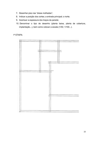22
7. Desenhar piso nas “áreas molhadas”;
8. Indicar a posição dos cortes; a entrada principal; o norte;
9. Acentuar a espessura dos traços da parede;
10. Denominar o tipo de desenho (planta baixa, planta de cobertura,
implantação...), bem como colocar a escala (1/50; 1/100...).
1ª ETAPA:
 