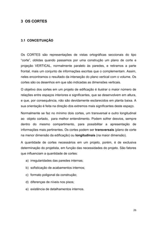 26
3 OS CORTES
3.1 CONCEITUAÇÃO
Os CORTES são representações de vistas ortográficas seccionais do tipo
“corte”, obtidas quando passamos por uma construção um plano de corte e
projeção VERTICAL, normalmente paralelo às paredes, e retiramos a parte
frontal, mais um conjunto de informações escritas que o complementam. Assim,
neles encontramos o resultado da interseção do plano vertical com o volume. Os
cortes são os desenhos em que são indicadas as dimensões verticais.
O objetivo dos cortes em um projeto de edificação é ilustrar o maior número de
relações entre espaços interiores e significantes, que se desenvolvem em altura,
e que, por consequência, não são devidamente esclarecidos em planta baixa. A
sua orientação é feita na direção dos extremos mais significantes deste espaço.
Normalmente se faz no mínimo dois cortes, um transversal e outro longitudinal
ao objeto cortado, para melhor entendimento. Podem sofrer desvios, sempre
dentro do mesmo compartimento, para possibilitar a apresentação de
informações mais pertinentes. Os cortes podem ser transversais (plano de corte
na menor dimensão da edificação) ou longitudinais (na maior dimensão).
A quantidade de cortes necessários em um projeto, porém, é de exclusiva
determinação do projetista, em função das necessidades do projeto. São fatores
que influenciam a quantidade de cortes:
a) irregularidades das paredes internas;
b) sofisticação de acabamentos internos;
c) formato poligonal da construção;
d) diferenças de níveis nos pisos;
e) existência de detalhamentos internos.
 