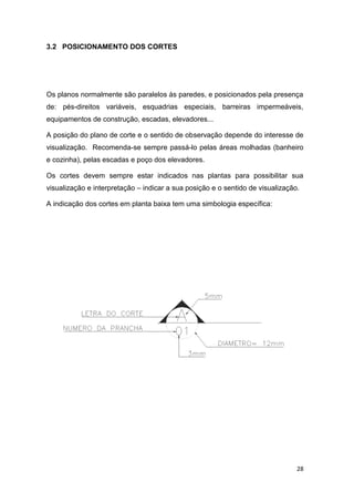 28
3.2 POSICIONAMENTO DOS CORTES
Os planos normalmente são paralelos às paredes, e posicionados pela presença
de: pés-direitos variáveis, esquadrias especiais, barreiras impermeáveis,
equipamentos de construção, escadas, elevadores...
A posição do plano de corte e o sentido de observação depende do interesse de
visualização. Recomenda-se sempre passá-lo pelas áreas molhadas (banheiro
e cozinha), pelas escadas e poço dos elevadores.
Os cortes devem sempre estar indicados nas plantas para possibilitar sua
visualização e interpretação – indicar a sua posição e o sentido de visualização.
A indicação dos cortes em planta baixa tem uma simbologia específica:
 