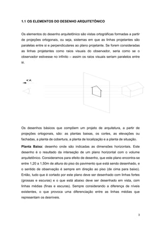 3
1.1 OS ELEMENTOS DO DESENHO ARQUITETÔNICO
Os elementos do desenho arquitetônico são vistas ortográficas formadas a partir
de projeções ortogonais, ou seja, sistemas em que as linhas projetantes são
paralelas entre si e perpendiculares ao plano projetante. Se forem consideradas
as linhas projetantes como raios visuais do observador, seria como se o
observador estivesse no infinito – assim os raios visuais seriam paralelos entre
si.
Os desenhos básicos que compõem um projeto de arquitetura, a partir de
projeções ortogonais, são: as plantas baixas, os cortes, as elevações ou
fachadas, a planta de cobertura, a planta de localização e a planta de situação.
Planta Baixa: desenho onde são indicadas as dimensões horizontais. Este
desenho é o resultado da interseção de um plano horizontal com o volume
arquitetônico. Consideramos para efeito de desenho, que este plano encontra-se
entre 1,20 a 1,50m de altura do piso do pavimento que está sendo desenhado, e
o sentido de observação é sempre em direção ao piso (de cima para baixo).
Então, tudo que é cortado por este plano deve ser desenhado com linhas fortes
(grossas e escuras) e o que está abaixo deve ser desenhado em vista, com
linhas médias (finas e escuras). Sempre considerando a diferença de níveis
existentes, o que provoca uma diferenciação entre as linhas médias que
representam os desníveis.

 