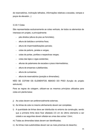35
de reservatórios, inclinação telhados, informações relativas a escadas, rampas e
poços de elevador...)
3.3.8.1 Cotas
São representadas exclusivamente as cotas verticais, de todos os elementos de
interesse em projeto, e principalmente:
- pés direitos (altura do piso ao forro/teto);
- altura de balcões e armários fixos;
- altura de impermeabilizações parciais;
- cotas de peitoris, janelas e vergas;
- cotas de portas, portões e respectivas vergas;
- cotas das lajes e vigas existentes;
- alturas de patamares de escadas e pisos intermediários;
- altura de empenas e platibandas;
- altura de cumeeiras;
- altura de reservatórios (posição e dimensões);
NÃO SE COTAM OS ELEMENTOS ABAIXO DO PISO (função do projeto
estrutural);
Para as regras de cotagem, utilizam-se os mesmos princípios utilizados para
cotas em planta baixa:
j) As cotas devem ser preferencialmente externas;
k) As linhas de cota no mesmo alinhamento devem ser completas;
l) A quantidade de linhas deve ser distribuída no entorno da construção, sendo
que a primeira linha deve ficar afastada 2,5 cm do último elemento a ser
cotado e as seguintes devem afastar-se umas das outras 1,0cm;
m) Todas as dimensões totais devem ser identificadas;
n) As linhas mais subdivididas devem ser as mais próximas do desenho;
 