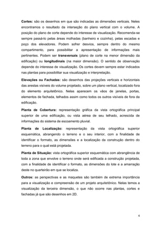 4
Cortes: são os desenhos em que são indicadas as dimensões verticais. Neles
encontramos o resultado da interseção do plano vertical com o volume. A
posição do plano de corte depende do interesse de visualização. Recomenda-se
sempre passá-lo pelas áreas molhadas (banheiro e cozinha), pelas escadas e
poço dos elevadores. Podem sofrer desvios, sempre dentro do mesmo
compartimento, para possibilitar a apresentação de informações mais
pertinentes. Podem ser transversais (plano de corte na menor dimensão da
edificação) ou longitudinais (na maior dimensão). O sentido de observação
depende do interesse de visualização. Os cortes devem sempre estar indicados
nas plantas para possibilitar sua visualização e interpretação.
Elevações ou Fachadas: são desenhos das projeções verticais e horizontais
das arestas visíveis do volume projetado, sobre um plano vertical, localizado fora
do elemento arquitetônico. Nelas aparecem os vãos de janelas, portas,
elementos de fachada, telhados assim como todos os outros visíveis de fora da
edificação.
Planta de Cobertura: representação gráfica da vista ortográfica principal
superior de uma edificação, ou vista aérea de seu telhado, acrescida de
informações do sistema de escoamento pluvial.
Planta de Localização: representação da vista ortográfica superior
esquemática, abrangendo o terreno e o seu interior, com a finalidade de
identificar o formato, as dimensões e a localização da construção dentro do
terreno para o qual está projetada.
Planta de Situação: vista ortográfica superior esquemática com abrangência de
toda a zona que envolve o terreno onde será edificada a construção projetada,
com a finalidade de identificar o formato, as dimensões do lote e a amarração
deste no quarteirão em que se localiza.
Outros: as perspectivas e as maquetes são também de extrema importância
para a visualização e compreensão de um projeto arquitetônico. Nelas temos a
visualização da terceira dimensão, o que não ocorre nas plantas, cortes e
fachadas já que são desenhos em 2D.
 