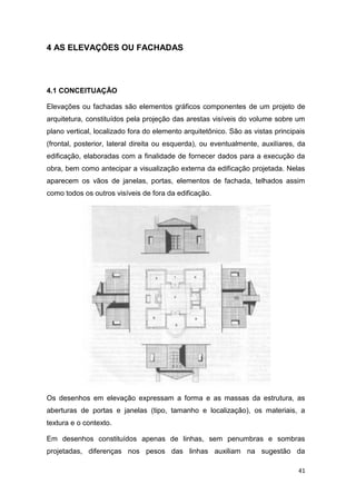 41
4 AS ELEVAÇÕES OU FACHADAS
4.1 CONCEITUAÇÃO
Elevações ou fachadas são elementos gráficos componentes de um projeto de
arquitetura, constituídos pela projeção das arestas visíveis do volume sobre um
plano vertical, localizado fora do elemento arquitetônico. São as vistas principais
(frontal, posterior, lateral direita ou esquerda), ou eventualmente, auxiliares, da
edificação, elaboradas com a finalidade de fornecer dados para a execução da
obra, bem como antecipar a visualização externa da edificação projetada. Nelas
aparecem os vãos de janelas, portas, elementos de fachada, telhados assim
como todos os outros visíveis de fora da edificação.
Os desenhos em elevação expressam a forma e as massas da estrutura, as
aberturas de portas e janelas (tipo, tamanho e localização), os materiais, a
textura e o contexto.
Em desenhos constituídos apenas de linhas, sem penumbras e sombras
projetadas, diferenças nos pesos das linhas auxiliam na sugestão da
 