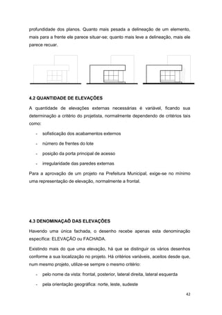 42
profundidade dos planos. Quanto mais pesada a delineação de um elemento,
mais para a frente ele parece situar-se; quanto mais leve a delineação, mais ele
parece recuar.
4.2 QUANTIDADE DE ELEVAÇÕES
A quantidade de elevações externas necessárias é variável, ficando sua
determinação a critério do projetista, normalmente dependendo de critérios tais
como:
- sofisticação dos acabamentos externos
- número de frentes do lote
- posição da porta principal de acesso
- irregularidade das paredes externas
Para a aprovação de um projeto na Prefeitura Municipal, exige-se no mínimo
uma representação de elevação, normalmente a frontal.
4.3 DENOMINAÇAÕ DAS ELEVAÇÕES
Havendo uma única fachada, o desenho recebe apenas esta denominação
específica: ELEVAÇÃO ou FACHADA.
Existindo mais do que uma elevação, há que se distinguir os vários desenhos
conforme a sua localização no projeto. Há critérios variáveis, aceitos desde que,
num mesmo projeto, utilize-se sempre o mesmo critério:
- pelo nome da vista: frontal, posterior, lateral direita, lateral esquerda
- pela orientação geográfica: norte, leste, sudeste
 