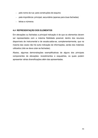 43
- pelo nome da rua: para construções de esquina
- pela importância: principal, secundária (apenas para duas fachadas)
- letras e números
4.4 REPRESENTAÇÃO DOS ELEMENTOS
Em elevações ou fachadas a principal indicação é de que os elementos devem
ser representados com a máxima fidelidade possível, dentro dos recursos
disponíveis de instrumental e de escala.saiba-se, complementarmente, que na
maioria das vezes não há outra indicação de informações, senão dos materiais
utilizados (não se deve cotar as fachadas).
Abaixo, algumas demonstrações exemplificativas de alguns dos principais
componentes de elevações: revestimentos e esquadrias, os quais podem
apresentar várias diversificações além das apresentadas.
 