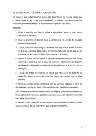 46
4.5 ETAPAS PARA O DESENHO DA ELEVAÇÃO
No caso em que as fachadas/elevações são desenhadas na mesma escala que
a planta baixa e os cortes (recomendável), o trabalho do desenhista fica
consideravelmente facilitado – o escalímetro não precisa ser usado.
ETAPAS:
1. Colar a prancha em branco sobre a prancheta, sobre a qual vamos
desenhar a elevação;
2. Sobre a prancha em branco colar a planta baixa no sentido da elevação
que vamos desenhar;
3. Traçar, com o auxílio da régua paralela e dos esquadros, todas as linhas
de projeção verticais das paredes e demais detalhes da planta que são de
interesse para o desenho da fachada, na prancha branca;
4. Retirar a planta baixa e sobre o papel de desenho colar um dos cortes
(com maior detalhe, e com a altura da cumeeira) lateralmente ao desenho
da elevação, alinhando o nível externo do corte com a linha do piso da
elevação;
5 Transportar todos os detalhes em altura que interessam ao desenho da
elevação: altura e forma da cobertura, altura das portas, das janelas,
peitoris....
A interseção destas linhas horizontais com as verticais traçadas a partir da
planta baixa, permite ao desenhista completar com facilidade o desenho.
Esta maneira de trabalhar traz inúmeras vantagens, principalmente rapidez e
impossibilidade de erros de escala ou desenhos que não estejam de acordo
com a planta projetada.
A existência de saliências e reentrâncias nas elevações/fachadas permite
obter contrastes de luz e sombras, que valorizam o desenho.
 