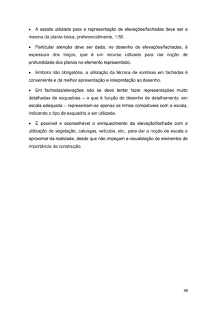 48
 A escala utilizada para a representação de elevações/fachadas deve ser a
mesma da planta baixa, preferencialmente, 1:50.
 Particular atenção deve ser dada, no desenho de elevações/fachadas, à
espessura dos traços, que é um recurso utilizado para dar noção de
profundidade dos planos no elemento representado.
 Embora não obrigatória, a utilização da técnica de sombras em fachadas é
conveniente e dá melhor apresentação e interpretação ao desenho.
 Em fachadas/elevações não se deve tentar fazer representações muito
detalhadas de esquadrias – o que é função de desenho de detalhamento, em
escala adequada – representam-se apenas as linhas compatíveis com a escala,
indicando o tipo de esquadria a ser utilizada.
 É possível e aconselhável o enriquecimento da elevação/fachada com a
utilização de vegetação, calungas, veículos, etc., para dar a noção de escala e
aproximar da realidade, desde que não impeçam a visualização de elementos de
importância da construção.
 