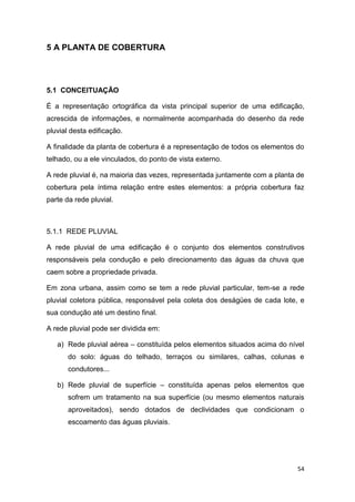 54
5 A PLANTA DE COBERTURA
5.1 CONCEITUAÇÃO
É a representação ortográfica da vista principal superior de uma edificação,
acrescida de informações, e normalmente acompanhada do desenho da rede
pluvial desta edificação.
A finalidade da planta de cobertura é a representação de todos os elementos do
telhado, ou a ele vinculados, do ponto de vista externo.
A rede pluvial é, na maioria das vezes, representada juntamente com a planta de
cobertura pela íntima relação entre estes elementos: a própria cobertura faz
parte da rede pluvial.
5.1.1 REDE PLUVIAL
A rede pluvial de uma edificação é o conjunto dos elementos construtivos
responsáveis pela condução e pelo direcionamento das águas da chuva que
caem sobre a propriedade privada.
Em zona urbana, assim como se tem a rede pluvial particular, tem-se a rede
pluvial coletora pública, responsável pela coleta dos deságües de cada lote, e
sua condução até um destino final.
A rede pluvial pode ser dividida em:
a) Rede pluvial aérea – constituída pelos elementos situados acima do nível
do solo: águas do telhado, terraços ou similares, calhas, colunas e
condutores...
b) Rede pluvial de superfície – constituída apenas pelos elementos que
sofrem um tratamento na sua superfície (ou mesmo elementos naturais
aproveitados), sendo dotados de declividades que condicionam o
escoamento das águas pluviais.
 