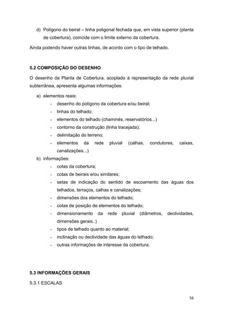 56
d) Polígono do beiral – linha poligonal fechada que, em vista superior (planta
de cobertura), coincide com o limite externo da cobertura.
Ainda podendo haver outras linhas, de acordo com o tipo de telhado.
5.2 COMPOSIÇÃO DO DESENHO
O desenho da Planta de Cobertura, acoplado à representação da rede pluvial
subterrânea, apresenta algumas informações:
a) elementos reais:
- desenho do polígono da cobertura e/ou beiral;
- linhas do telhado;
- elementos do telhado (chaminés, reservatórios...)
- contorno da construção (linha tracejada);
- delimitação do terreno;
- elementos da rede pluvial (calhas, condutores, caixas,
canalizações...)
b) informações:
- cotas da cobertura;
- cotas de beirais e/ou similares;
- setas de indicação do sentido de escoamento das águas dos
telhados, terraços, calhas e canalizações;
- dimensões dos elementos do telhado;
- cotas de posição de elementos do telhado;
- dimensionamento da rede pluvial (diâmetros, declividades,
dimensões gerais..)
- tipos de telhado quanto ao material;
- inclinação ou declividade das águas do telhado;
- outras informações de interesse da cobertura.
5.3 INFORMAÇÕES GERAIS
5.3.1 ESCALAS
 