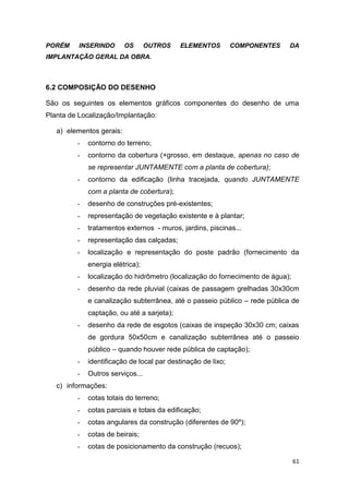 61
PORÉM INSERINDO OS OUTROS ELEMENTOS COMPONENTES DA
IMPLANTAÇÃO GERAL DA OBRA.
6.2 COMPOSIÇÃO DO DESENHO
São os seguintes os elementos gráficos componentes do desenho de uma
Planta de Localização/Implantação:
a) elementos gerais:
- contorno do terreno;
- contorno da cobertura (+grosso, em destaque, apenas no caso de
se representar JUNTAMENTE com a planta de cobertura);
- contorno da edificação (linha tracejada, quando JUNTAMENTE
com a planta de cobertura);
- desenho de construções pré-existentes;
- representação de vegetação existente e à plantar;
- tratamentos externos - muros, jardins, piscinas...
- representação das calçadas;
- localização e representação do poste padrão (fornecimento da
energia elétrica);
- localização do hidrômetro (localização do fornecimento de água);
- desenho da rede pluvial (caixas de passagem grelhadas 30x30cm
e canalização subterrânea, até o passeio público – rede pública de
captação, ou até a sarjeta);
- desenho da rede de esgotos (caixas de inspeção 30x30 cm; caixas
de gordura 50x50cm e canalização subterrânea até o passeio
público – quando houver rede pública de captação);
- identificação de local par destinação de lixo;
- Outros serviços...
c) informações:
- cotas totais do terreno;
- cotas parciais e totais da edificação;
- cotas angulares da construção (diferentes de 90º);
- cotas de beirais;
- cotas de posicionamento da construção (recuos);
 