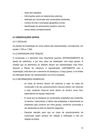 62
- cotas das calçadas;
- informações sobre os tratamentos externos;
- distinção por convenção das construções existentes;
- número do lote e orientação geográfica (norte);
- identificação do alinhamento predial e meio-fio;
- outros dados complementares.
6.3 OBSERVAÇÕES GERAIS
6.3.1 ESCALAS
As plantas de localização em zona urbana são representadas, normalmente, em
escala 1:100 ou 1:200.
6.3.2 ESPESSURA DOS TRAÇOS
A construção é o elemento mais importante (quando SEPARADAMENTE da
planta de cobertura), e por isso, deve ser destacado, com traço grosso. À
medida que os elementos se afastam devem ser representados mais finos.
Quando a Planta de cobertura é representada JUNTAMENTE com a
implantação, esta deve ser o elemento de destaque,c o traço grosso, e os limites
da edificação devem ser representados com linha tracejada.
6.3.3 INFORMAÇÕES GENÉRICAS
- as cotas do terreno devem ser externas a este; as cotas da
construção e de seu posicionamento (recuos) devem ser externas
a esta, podendo situar-se tanto dentro do terreno como fora,
dependendo do espaço disponível;
- É usual que se destaque as construções projetadas das existentes
no terreno, hachurando o interior das projetadas e desenhando as
existentes pelo contorno em linha grossa, conforme convenção a
ser destacada ao lado do desenho (legenda);
- Especial atenção para que as cotas de posicionamento da
construção sejam sempre em relação à edificação e não em
relação ao beiral.
 