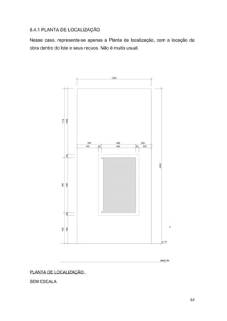 64
6.4.1 PLANTA DE LOCALIZAÇÃO
Nesse caso, representa-se apenas a Planta de localização, com a locação da
obra dentro do lote e seus recuos. Não é muito usual.
A. P.
meio fio
20050
560
56050
250390
340
50450
500
885501065
8851115
1200
2500
PLANTA DE LOCALIZAÇÃO
SEM ESCALA
 