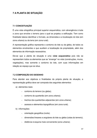67
7 A PLANTA DE SITUAÇÃO
7.1 CONCEITUAÇÃO
É uma vista ortográfica principal superior esquemática, com abrangência à toda
a zona que envolve o terreno para o qual se projetou a edificação. Tem como
finalidade básica identificar o formato, as dimensões e a localização do lote (em
zona urbana) ou da terra (em zona rural).
A representação gráfica representa o contorno do lote ou da gleba, de todos os
elementos envolventes e que auxiliem a localização da propriedade, além dos
elementos de informação necessários.
Diz-se que a planta de situação é uma vista esquemática pois não se
representam todos os elementos que se “enxerga” na vista (construções, muros,
vegetações), mas somente o contorno do lote, com suas informações em
relação ao espaço que se situa.
7.2 COMPOSIÇÃO DO DESENHO
Para atender aos objetivos e finalidades da própria planta de situação, a
representação gráfica deve ser composta dos seguintes elementos:
a) elementos reais:
- contorno do terreno (ou gleba);
- contorno do quarteirão (em zona urbana);
- trechos dos quarteirões adjacentes (em zona urbana);
- acessos e elementos topográficos (em zona rural).
b) informações:
- orientação geográfica (norte);
- dimensões lineares e angulares do lote ou gleba (cotas do terreno);
- distância à esquina mais conveniente (zona urbana);
 