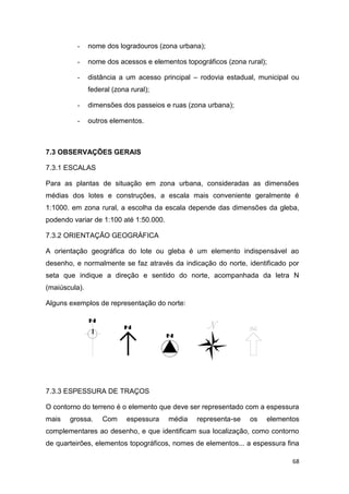 68
- nome dos logradouros (zona urbana);
- nome dos acessos e elementos topográficos (zona rural);
- distância a um acesso principal – rodovia estadual, municipal ou
federal (zona rural);
- dimensões dos passeios e ruas (zona urbana);
- outros elementos.
7.3 OBSERVAÇÕES GERAIS
7.3.1 ESCALAS
Para as plantas de situação em zona urbana, consideradas as dimensões
médias dos lotes e construções, a escala mais conveniente geralmente é
1:1000. em zona rural, a escolha da escala depende das dimensões da gleba,
podendo variar de 1:100 até 1:50.000.
7.3.2 ORIENTAÇÃO GEOGRÁFICA
A orientação geográfica do lote ou gleba é um elemento indispensável ao
desenho, e normalmente se faz através da indicação do norte, identificado por
seta que indique a direção e sentido do norte, acompanhada da letra N
(maiúscula).
Alguns exemplos de representação do norte:
7.3.3 ESPESSURA DE TRAÇOS
O contorno do terreno é o elemento que deve ser representado com a espessura
mais grossa. Com espessura média representa-se os elementos
complementares ao desenho, e que identificam sua localização, como contorno
de quarteirões, elementos topográficos, nomes de elementos... a espessura fina
 