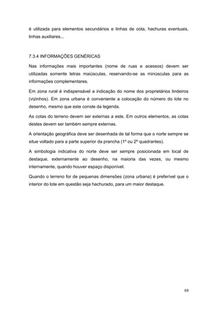 69
é utilizada para elementos secundários e linhas de cota, hachuras eventuais,
linhas auxiliares...
7.3.4 INFORMAÇÕES GENÉRICAS
Nas informações mais importantes (nome de ruas e acessos) devem ser
utilizadas somente letras maiúsculas, reservando-se as minúsculas para as
informações complementares.
Em zona rural é indispensável a indicação do nome dos proprietários lindeiros
(vizinhos). Em zona urbana é conveniente a colocação do número do lote no
desenho, mesmo que este conste da legenda.
As cotas do terreno devem ser externas a este. Em outros elementos, as cotas
destes devem ser também sempre externas.
A orientação geográfica deve ser desenhada de tal forma que o norte sempre se
situe voltado para a parte superior da prancha (1º ou 2º quadrantes).
A simbologia indicativa do norte deve ser sempre posicionada em local de
destaque, externamente ao desenho, na maioria das vezes, ou mesmo
internamente, quando houver espaço disponível.
Quando o terreno for de pequenas dimensões (zona urbana) é preferível que o
interior do lote em questão seja hachurado, para um maior destaque.
 