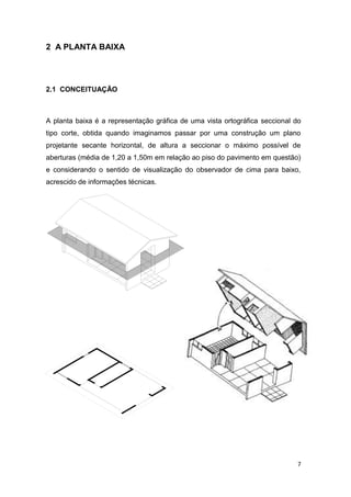 7
2 A PLANTA BAIXA
2.1 CONCEITUAÇÃO
A planta baixa é a representação gráfica de uma vista ortográfica seccional do
tipo corte, obtida quando imaginamos passar por uma construção um plano
projetante secante horizontal, de altura a seccionar o máximo possível de
aberturas (média de 1,20 a 1,50m em relação ao piso do pavimento em questão)
e considerando o sentido de visualização do observador de cima para baixo,
acrescido de informações técnicas.
 