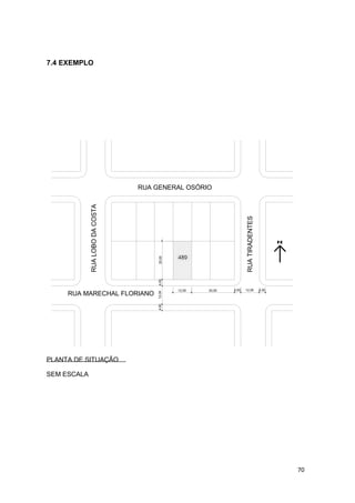 70
7.4 EXEMPLO
RUATIRADENTES
30,0012,00
25,00
12,004,00 4,00
4,0012,004,00
RUALOBODACOSTA
RUA GENERAL OSÓRIO
RUA MARECHAL FLORIANO
489
PLANTA DE SITUAÇÃO
SEM ESCALA
 
