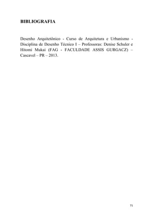 71
BIBLIOGRAFIA
Desenho Arquitetônico - Curso de Arquitetura e Urbanismo -
Disciplina de Desenho Técnico I – Professoras: Denise Schuler e
Hitomi Mukai (FAG - FACULDADE ASSIS GURGACZ) –
Cascavel – PR – 2013.
 