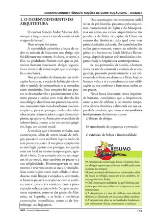 DESENHO ARQUITETÔNICO E NOÇÕES DE CONSTRUÇÃO CIVIL – Unidade I
INEDI - Cursos Profissionalizantes ••••• 13
1. O DESENVOLVIMENTO DA
ARQUITETURA
O escritor francês André Moreux defi-
niu que a Arquitetura é a arte de construir sob
o signo da beleza”.
Nem sempre foi assim.
A necessidade primitiva e inata de to-
dos os animais de buscarem um abrigo não
foi diferente no homem. A chuva, o vento, o
frio, os predadores fizeram com que os pri-
meiros homens buscassem abrigos seguros.
Era o instinto de conservação que os compe-
lia a essa busca.
Nos primórdios da formação das civili-
zações humanas, a noção de habitação não ti-
nha o sentido de permanência e as moradias
eram transitórias. Esse conceito foi aos pou-
cos se desenvolvendo e paulatinamente o ho-
mem passou a cuidar com mais desvelo dos
seus abrigos: desenhava nas paredes das caver-
nas, usava materiais mais duradouros nas cons-
truções e, para se proteger, cuidar dos reba-
nhos recém domesticados e a agricultura inci-
piente, agrupava-se. Assim, por necessidade de
sobrevivência, passou a ser um animal gregá-
rio, logo, um animal social.
A medida que o homem evoluiu, suas
construções, além de serem locais de refú-
gio, passaram a ser também lugares onde ele
tem prazer em estar. A sua preocupação não
se restringia apenas a se proteger, ele queria
estar em local ao mesmo tempo seguro, agra-
dável e belo. Suas emoções não se restringi-
am só ao medo, mas também ao prazer e à
sua religiosidade. Homenageavam os seus
mortos e reverenciavam as suas divindades.
Suas construções eram mais sólidas e dura-
douras, mais limpas e arejadas e, sobretudo,
o homem passava a ocupar-se com o estéti-
co, isto é, procurava construir com a preo-
cupação voltada para o belo. Surgem as pin-
turas rupestres, como as das grutas de Alta-
mira, na Espanha, e as belas e simétricas
construções monolíticas, como as de Sto-
nehenge, na Inglaterra.
Das construções eminentemente utili-
tárias da pré-história, passamos pela arquite-
tura monumental do Egito e da Mesopotâ-
mia ou então aos estilos arquitetônicos tão
peculiares da Índia, do Japão, da China ou
mesmo das Américas, cada qual com suas
particularidades culturais. Do harmônico dos
estilos greco-romano, vamos ao soberbo do
gótico e o barroco na Idade Média e Renas-
cença, depois de passar pelo neoclássico, che-
gamos hoje à Arquitetura contemporânea.
Se, nos primórdios da história, o homem
tinha na arte de construir a essência de se res-
guardar, passando posteriormente a ser ele-
mento de tributo aos deuses e a Deus, hoje, o
homem volta a si e consubstancia suas edifi-
cações ao seu conforto e bem-estar, enfim ao
seu prazer.
Nesta busca incessante, nesta inquietu-
de humana, concluímos que a Arquitetura,
como a arte de edificar, é, ao mesmo tempo,
uma ciência dinâmica e ilimitada em sua ca-
pacidade criadora, que aliou as necessidades
fundamentais do homem, como:
a) físicas: de abrigo;
b) emocionais: de segurança e proteção;
c) estéticas: de beleza e funcionalidade.
• O instinto de conservação levou o homem a bus-
car abrigos seguros que se foram modificando com
o passar dos tempos.
• Com a evolução do homem, as construções, além
de locais de refúgio, passaram a ser, também, lo-
cais agradáveis e belos.
• Das construções utilitárias da pré-história, pas-
samos por diversos estilos até a arquitetura con-
temporânea.
• A Arquitetura é a arte de edificar; uma ciência
dinâmica e ilimitada em sua capacidade criadora.
• A Arquitetura aliou as necessidades fundamen-
tais do homem: físicas, emocionais e estéticas.
 