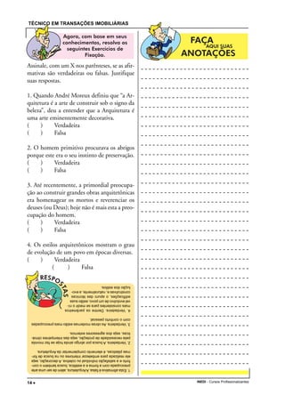 TÉCNICO EM TRANSAÇÕES IMOBILIÁRIAS
INEDI - Cursos Profissionalizantes14 •••••
1.Estaafirmativaéfalsa.AArquitetura,alémdeserumaarte
preocupadacomaformaeaestética,buscatambémocon-
fortoeasatisfaçãoindividualoucoletiva.Adecoração,seja
elarealizadaparaembelezarinterioresounabuscadefor-
masplásticas,éelementocomplementardaArquitetura.
2.Verdadeira.Abuscaporabrigoaindahojesefazmovida
pelanecessidadedeproteção,sejadasintempériesclimá-
ticas,sejadosagressoresexternos.
3.Verdadeira.Asobrasmodernasestãomaispreocupadas
comoconfortopessoal.
4.Verdadeira.Dentreosparâmetros
maisconsistentesparasemedironí-
velevolutivodeumpovo,estãosuas
edificações,oapurodastécnicas
construtivase,naturalmente,aevo-
luçãodosestilos.
Assinale, com um X nos parênteses, se as afir-
mativas são verdadeiras ou falsas. Justifique
suas respostas.
1. Quando André Moreux definiu que “a Ar-
quitetura é a arte de construir sob o signo da
beleza”, deu a entender que a Arquitetura é
uma arte eminentemente decorativa.
( ) Verdadeira
( ) Falsa
2. O homem primitivo procurava os abrigos
porque este era o seu instinto de preservação.
( ) Verdadeira
( ) Falsa
3. Até recentemente, a primordial preocupa-
ção ao construir grandes obras arquitetônicas
era homenagear os mortos e reverenciar os
deuses (ou Deus); hoje não é mais esta a preo-
cupação do homem.
( ) Verdadeira
( ) Falsa
4. Os estilos arquitetônicos mostram o grau
de evolução de um povo em épocas diversas.
( ) Verdadeira
( ) Falsa
 