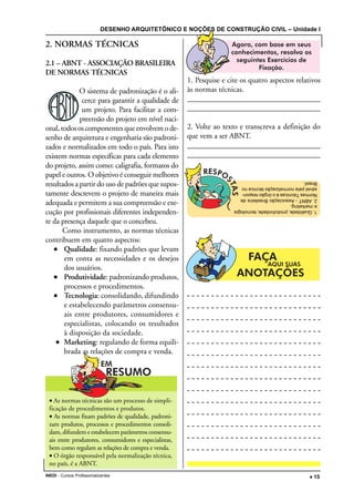 DESENHO ARQUITETÔNICO E NOÇÕES DE CONSTRUÇÃO CIVIL – Unidade I
INEDI - Cursos Profissionalizantes ••••• 15
• As normas técnicas são um processo de simpli-
ficação de procedimentos e produtos.
• As normas fixam padrões de qualidade, padroni-
zam produtos, processos e procedimentos consoli-
dam, difundem e estabelecem parâmetros consensu-
ais entre produtores, consumidores e especialistas,
bem como regulam as relações de compra e venda.
• O órgão responsável pela normalização técnica,
no país, é a ABNT.
2. NORMAS TÉCNICAS
2.1 – ABNT - ASSOCIAÇÃO BRASILEIRA
DE NORMAS TÉCNICAS
O sistema de padronização é o ali-
cerce para garantir a qualidade de
um projeto. Para facilitar a com-
preensão do projeto em nível naci-
onal,todososcomponentesqueenvolvemode-
senho de arquitetura e engenharia são padroni-
zados e normalizados em todo o país. Para isto
existem normas específicas para cada elemento
do projeto, assim como: caligrafia, formatos do
papel e outros. O objetivo é conseguir melhores
resultados a partir do uso de padrões que supos-
tamente descrevem o projeto de maneira mais
adequada e permitem a sua compreensão e exe-
cução por profissionais diferentes independen-
te da presença daquele que o concebeu.
Como instrumento, as normas técnicas
contribuem em quatro aspectos:
••••• Qualidade: fixando padrões que levam
em conta as necessidades e os desejos
dos usuários.
••••• Produtividade: padronizando produtos,
processos e procedimentos.
••••• Tecnologia: consolidando, difundindo
e estabelecendo parâmetros consensu-
ais entre produtores, consumidores e
especialistas, colocando os resultados
à disposição da sociedade.
••••• Marketing: regulando de forma equili-
brada as relações de compra e venda.
1. Pesquise e cite os quatro aspectos relativos
às normas técnicas.
________________________________________
________________________________________
2. Volte ao texto e transcreva a definição do
que vem a ser ABNT.
________________________________________
________________________________________
1.Qualidade,produtividade,tecnologia
emarketing.
2.ABNT-AssociaçãoBrasileirade
NormasTécnicaséoórgãorespon-
sávelpelanormatizaçãotécnicano
Brasil.
 