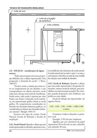 TÉCNICO EM TRANSAÇÕES IMOBILIÁRIAS
INEDI - Cursos Profissionalizantes20 •••••
2.8 – ESCALAS - considerações de alguns
autores:
"Toda representação está numa propor-
ção definida com o objeto representado. Esta
proporção é chamada de escala". ( Raisz,
1969:47)
"Escala é, então, a relação que existe en-
tre os comprimentos de um desenho e seus
correspondentes no objeto; portanto, escala
nada mais é do que uma razão de semelhança.
Sendo assim, toda escala é expressa por uma
fração; essa fração é chamada escala numéri-
ca; sua representação gráfica chama-se escala
gráfica. Os comprimentos considerados no
desenho são chamados distâncias gráficas e os
considerados no objetos são chamados distân-
cias naturais" (Rangel, 1965:11)
Existem três tipos de escalas: Escala
Natural, Escalas de Redução e Escalas de
ampliação.
2.8.1. Escala Natural: Quando o objeto que está
sendorepresentadonodesenho,apresentaames-
ma medida do real, chamamos de escala natural.
A escala natural está na razão 1 para 1, ou seja, o
real está para o desenho na razão de uma medida
do real para uma medida do desenho.
2.8.2. Escala de Redução: Quando o objeto
que está sendo representado é de grandes di-
mensões, usamos escala de redução, para pos-
sibilitar sua representação no papel. Por exem-
plo, quando projetamos uma residência, um
prédio ou uma cidade.
Escala de redução são representadas da
seguinte forma:
1/10 – 1/20 – 1/50 – 1/100 – 1/200 1/100
e outras.
O número 1 indica o desenho e o próxi-
mo o real.
Exemplo: 1/50 (um por cinqüenta)
Significa que um centímetro do papel
representará 50 cm do real, ou seja, o desenho
será reduzido 50 vezes.
 