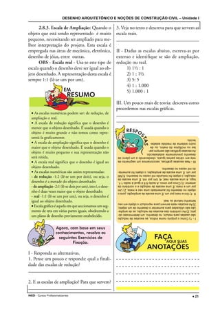 DESENHO ARQUITETÔNICO E NOÇÕES DE CONSTRUÇÃO CIVIL – Unidade I
INEDI - Cursos Profissionalizantes ••••• 21
2.8.3. Escala de Ampliação: Quando o
objeto que está sendo representado é muito
pequeno, necessitando ser ampliado para me-
lhor interpretação do projeto. Esta escala é
empregada nas áreas de mecânica, eletrônica,
desenho de jóias, entre outras.
OBS - Escala real - Usa-se este tipo de
escala quando o desenho deve ser igual ao ob-
jeto desenhado. A representação desta escala é
sempre 1:1 (lê-se um por um).
I - Responda as alternativas.
1. Pense um pouco e responda: qual a finali-
dade das escalas de redução?
__________________________________________________________________________________________________________________________________
2. E as escalas de ampliação? Para que servem?
__________________________________________________________________________________________________________________________________
3. Veja no texto e descreva para que servem as
escala reais.
__________________________________________________________________________________________________________________________________
II - Dadas as escalas abaixo, escreva-as por
extenso e identifique se são de ampliação,
redução ou real.
1) 1½ : 1
2) 1 : 1½
3) 5: 5
4) 1 : 1.000
5) 1.000 : 1
III. Um pouco mais de teoria: descreva como
procedemos nas escalas gráficas.
__________________________________________________________________________________________________________________________________
__________________________________________________________________________________________________________________________________
• As escalas numéricas podem ser: de redução, de
ampliação e real.
• A escala de redução significa que o desenho é
menor que o objeto desenhado. É usada quando o
objeto é muito grande e não temos como repre-
sentá-la graficamente.
• A escala de ampliação significa que o desenho é
maior que o objeto desenhado. É usada quando o
objeto é muito pequeno e sua representação não
será nítida,
• A escala real significa que o desenho é igual ao
objeto desenhado.
• As escalas numéricas são assim representadas:
- de redução -1:2 (lê-se um por dois), ou seja, o
desenho é a metade do objeto desenhado;
- de ampliação-2:1(lê-sedoisporum),istoé,odese-
nho é duas vezes maior que o objeto desenhado;
- real -1:1 (lê-se um por um), ou seja, o desenho é
igual ao objeto desenhado.
• Escalagráficaéaquelaemqueseccionamosumseg-
mento de reta em várias partes iguais, obedecendo a
um plano de desenho previamente estabelecido. I-1)Comoopróprionomeindica,asescalasderedução
sãousadasparareduzir,nodesenho,umdeterminadoob-
jeto;2)Aocontráriodasescalasderedução,asdeamplia-
çãosãoutilizadasparaaumentarodesenhodeumobjeto;
3)Asescalasreaisservemparareproduziroobjetoemseu
tamanhonaturaloureal.
II-1)Umemeioporum.Éumaescaladeampliação,poiso
objetonodesenhofoiaumentadoumavezemeia;2)Um
porumemeio.Éumaescaladereduçãoeocontrárioda
anterior;3)Cincoporcinco.Arazão5:5éigualàrazão1:1,
logo,éumaescalareal;4)Umpormil.Éumaescalade
redução;oobjetofoireduzidomilvezesnodesenho;5)Mil
porum.Éumaescaladeampliação;oobjetofoiaumenta-
domilvezesnodesenho.
III-Nasescalasgráficas,seccionamosumsegmentode
retaemváriaspartesiguais,obedecendoaumplanode
desenhopreviamenteestabelecido.
Asescalasgráficassãosemprepar-
tesoumúltiplosdometro,oude
outrosistemademedidaestabe-
lecido.
 