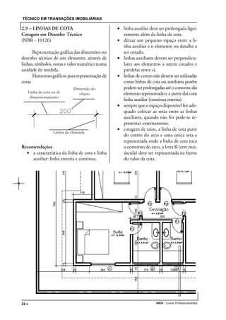 TÉCNICO EM TRANSAÇÕES IMOBILIÁRIAS
INEDI - Cursos Profissionalizantes22 •••••
2.9 – LINHAS DE COTA
Cotagem em Desenho Técnico
(NBR - 10126)
Representação gráfica das dimensões no
desenho técnico de um elemento, através de
linhas, símbolos, notas e valor numérico numa
unidade de medida.
Elementos gráficos para representação de
cotas
Recomendações
• a característica da linha de cota e linha
auxiliar: linha estreita e contínua.
• linha auxiliar deve ser prolongada ligei-
ramente além da linha de cota.
• deixar um pequeno espaço entre a li-
nha auxiliar e o elemento ou detalhe a
ser cotado.
• linhas auxiliares devem ser perpendicu-
lares aos elementos a serem cotados e
paralelas entre si.
• linhas de centro não devem ser utilizadas
como linhas de cota ou auxiliares porém
podemserprolongadasatéocontornodo
elemento representado e a partir daí com
linha auxiliar (contínua estreita).
• sempre que o espaço disponível for ade-
quado colocar as setas entre as linhas
auxiliares, quando não for pode-se re-
presentar externamente.
• cotagem de raios, a linha de cota parte
do centro do arco e uma única seta e
representada onde a linha de cota toca
o contorno do arco, a letra R (erre mai-
úscula) deve ser representada na frente
do valor da cota.
Linha de cota ou de
dimensionamento
Dimensão do
objeto
Linhas de chamada
 