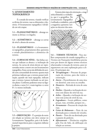 DESENHO ARQUITETÔNICO E NOÇÕES DE CONSTRUÇÃO CIVIL – Unidade II
INEDI - Cursos Profissionalizantes ••••• 29
5. LEVANTAMENTO
TOPOGRÁFICO
É o estudo do terreno, visando verificar
as divisas do terreno, suas as dimensões e des-
níveis. O levantamento topográfico é dividi-
do em três etapas:
5.1 – PLANIALTIMÉTRICO - abrange so-
mente as divisas e os ângulos.
5.2 – ALTIMÉTRICO - abrange as curvas
de nível e alturas do terreno.
5.3 – PLANIMÉTRICO - é o levantamen-
to topográfico, propriamente dito; apresenta
o estudo planialtimétrico e altimétrico do
terreno.
5.4 – CURVAS DE NÍVEL - São linhas cur-
vas que indicam as alturas e a inclinação do
terreno. As curvas de níveis devem ser repre-
sentadas metro a metro em um levantamento
topográfico. Estas curvas são definidas de acor-
do com a sinuosidade do terreno: quanto mais
próximas indicam que o terreno possui incli-
nação, quando são mais espaçadas, indicam
que o terreno é pouco inclinado ou até mes-
mo plano. Conforme podemos notar na figu-
ra abaixo, o setor A é o mais ingrime e o setor
B é o menos inclinado.
5.5 – ORIENTAÇÃO - É a posição do norte
em relação ao terreno; este deve constar no
Levantamento Topográfico, pois é de funda-
mental importância para o arquiteto elaborar
o projeto.
Existem dois tipos de orientação, a mag-
nética (bússola) e a verdadei-
ra, que é a geográfica. No
Levantamento Topográfico
é utilizada a verdadeira , pois
a magnética apresenta vari-
ações no decorrer dos anos.
5.6 – TERMOS TÉCNICOS - Para me-
lhor compreensão do estudo topográfico, o
Técnico em Transações Imobiliárias precisa
estar por dentro de alguns termos técnicos
relacionados à situação do terreno, para ter
argumentos em uma explanação para o cli-
ente. Os principais são:
••••• Terraplanagem – Processo de prepa-
ração do terreno, para dar início a
construção.
••••• Aterro – Preenchimento de uma área
em desnível, com terra ou entulho.
••••• Desaterro – Retirada de terra de uma
área.
••••• Declive – Quando a inclinação do ter-
reno está abaixo do nível da rua.
••••• Aclive – Quando a inclinação do ter-
reno está acima do nível da rua.
••••• Logradouro – Locais públicos, como
praças, ruas, avenidas, parques etc...
••••• Arruamento – Processo de criação das
ruas.
••••• Caixa de Rolamento – Parte da rua
destinada para o trânsito de veículos.
••••• Passeio – Parte da rua destinada para
o passeio de pedestre.
••••• Afastamento – Distâncias exigidas
pelo Uso do Solo, da edificação em
relação ao terreno.
 