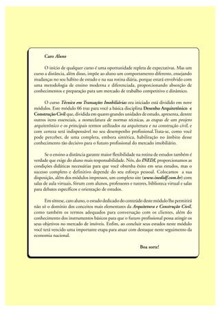 Caro Aluno
O início de qualquer curso é uma oportunidade repleta de expectativas. Mas um
curso a distância, além disso, impõe ao aluno um comportamento diferente, ensejando
mudanças no seu hábito de estudo e na sua rotina diária, porque estará envolvido com
uma metodologia de ensino moderna e diferenciada, proporcionando absorção de
conhecimentos e preparação para um mercado de trabalho competitivo e dinâmico.
O curso Técnico em Transações Imobiliárias ora iniciado está dividido em nove
módulos. Este módulo 06 traz para você a básica disciplina Desenho Arquitetônico e
Construção Civil que, dividida em quatro grandes unidades de estudo, apresenta, dentre
outros itens essenciais, a nomeclatura de normas técnicas, as etapas de um projeto
arquitetônico e os principais termos utilizados na arquitetura e na construção civil, e
com certeza será indispensável no seu desempenho profissional.Trata-se, como você
pode perceber, de uma completa, embora sintética, habilitação no âmbito desse
conhecimento tão decisivo para o futuro profissional do mercado imobiliário.
Se o ensino a distância garante maior flexibilidade na rotina de estudos também é
verdade que exige do aluno mais responsabilidade. Nós, do INEDI, proporcionamos as
condições didáticas necessárias para que você obtenha êxito em seus estudos, mas o
sucesso completo e definitivo depende do seu esforço pessoal. Colocamos a sua
disposição, além dos módulos impressos, um completo site (www.inedidf.com.br) com
salas de aula virtuais, fórum com alunos, professores e tutores, biblioteca virtual e salas
para debates específicos e orientação de estudos.
Em síntese, caro aluno, o estudo dedicado do conteúdo deste módulo lhe permitirá
não só o domínio dos conceitos mais elementares da Arquitetura e Construção Civil,
como também os termos adequados para conversação com os clientes, além do
conhecimento dos instrumentos básicos para que o futuro profissional possa atingir os
seus objetivos no mercado de imóveis. Enfim, ao concluir seus estudos neste módulo
você terá vencido uma importante etapa para atuar com destaque neste seguimento da
economia nacional.
Boa sorte!
 