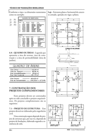 TÉCNICO EM TRANSAÇÕES IMOBILIÁRIAS
INEDI - Cursos Profissionalizantes32 •••••
Conforme o tipo e as dimensões numeramos
como no exemplo:
J1 P1
J2 P2
J3 P3
6.8 – QUADRO DE ÁREAS - Legenda que
apresenta a área do terreno, área de cons-
trução e a área de permeabilidade (área de
jardim).
7. CONTRATAÇÃO DOS
PROJETOS COMPLEMENTARES
Estes projetos devem ser contratados
após ter sido concluído o projeto arquitetô-
nico. Os projetos complementares são os
seguintes:
7.1 – PROJETO DE ESTRUTURA - Este
projeto deverá ser elaborado pelo engenheiro
civil.
Uma construção segura depende do pro-
jeto de estrutura que, por sua vez, depende do
projeto de fundações, elaborado segundo a re-
sistência do solo.
Laje - Estrutura plana e horizontal de concre-
to armado, apoiada em vigas e pilares.
 