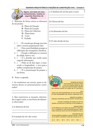 DESENHO ARQUITETÔNICO E NOÇÕES DE CONSTRUÇÃO CIVIL – Unidade II
INEDI - Cursos Profissionalizantes ••••• 35
I - Relacione de forma correta os elementos
de um projeto.
A - Planta de Situação
B - Planta de Locação
C - Planta de Cobertura
D - Planta baixa
E - Corte
F - Fachada
1. ( ) É o estudo que abrange sete itens
sobre o terreno propriamente dito.
2. ( ) Tem como finalidade proteger as
edificações das intempéries climáticas.
3. ( ) Estuda a edificação no contexto
da cidade, bairro e rua.
4. ( ) É o desenho que recebe maior
carga de informações.
5. ( ) Pode ser de dois tipos: o trans-
versal e o longitudinal - e serve para a
melhor compreensão do projeto.
6. ( ) É a exteriorização do projeto, a
sua forma.
II - Pense e responda.
1. Ao estudarmos um terreno, quais os ele-
mentos devem ser prioritariamente exami-
nados?
__________________________________________________________________________________________________________________________________
__________________________________________________________________________________________________________________________________
2. Que transtornos as situações relaciona-
das a seguir trarão, se não forem devidamen-
te observadas?
a) A altimetria do lote
_________________________________________________________________
_________________________________________________________________
b) A posição do sol e dos ventos
_________________________________________________________________
________________________________________________________________
c) A distância de um lote para o outro
________________________________________________________________
________________________________________________________________
d) A forma do lote
________________________________________________________________
________________________________________________________________
e) As dimensões do lote
_________________________________________________________________
_________________________________________________________________
f) O valor devido do lote
________________________________________________________________
_________________________________________________________________
I-1.(B)2.(C)3.(A)4.(D)5.(E)6.(F)
II-a)Umterrenonãoplanocomplicaráoprojetodoar-
quiteto,anãoserquandooprojetistaconseguetirarpar-
tidodosdesníveis.
b)Seasposiçõesdosoledosventosnãoforemobser-
vadas,ocorrerádesconfortoparaoproprietárioe,mui-
tasvezes,oaumentodoscustoscomoempregodeso-
luçõesartificiais.
c)Adistânciadeumloteparaooutrodeveserrespeita-
da,poishámatériaquedisciplinaoassunto.
d)Osterrenos,quandonãosãoretangulares,dificultam
otrabalhodoarquiteto.
e)AsdimensõesmínimassãoestabelecidaspelaLei
Federalqueumavezdesrespeitadapodecriarproble-
mas.
f)Estefator,senãotratadocomgrandeseriedadepelo
arquiteto,poderáprovocarumainver-
sãodevaloresfazendocomqueo
preçodoterrenosesobreponhaao
daobradearquitetura.
 